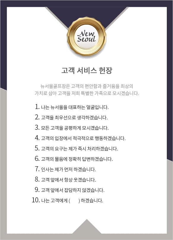 고객 서비스 헌장. 뉴서울골프장은 고객의 편안함과 즐거움을 최상의 가치로 삼아 고객을 저희 특별한 가족으로 모시겠습니다. 이하 헌장 내용 1.나는 뉴서울울 대표하는 얼굴입니다. 2.고객을 최우선으로 생각하겠습니다. 3.모든 고객을 공평하게 모시겠습니다. 4.고객의 입장에서 적극적으로 행동하겠습니다. 5.고객의 요구는 제가 즉시 처리하겠습니다. 6.고객의 물음에 정확히 답변하겠습니다. 7.인사는 제가 먼저 하겠습니다. 8.고객 앞에서 항상 웃겠습니다. 9.고객 앞에서 잡담하지않겠습니다. 10.나는 고객에게 ()하겠습니다.