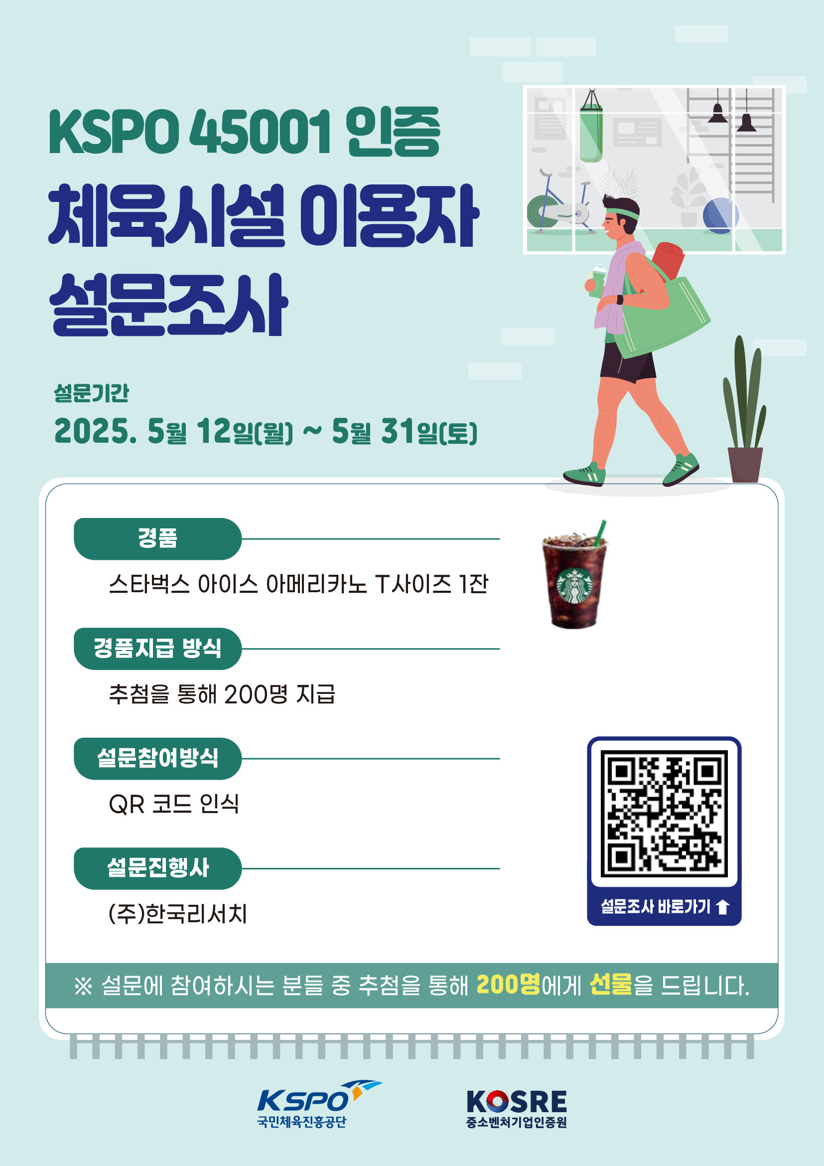 KSPO 45001 인증 체육시설 이용자 설문조사 설문기간 2025. 5월 12일(월) ~ 5월 31일(토) 스타벅스 아이스 아메리카노 T사이즈 1잔 경품지급 방식 추첨을 통해 200명 지급 설문참여방식 QR 코드 인식 설문진행사 (주)한국리서치 ※ 설문에 참여하시는 분들 중 추첨을 통해 200명에게 선물을 드립니다. KSPO 국민체육진흥공단 KOSRE 중소벤처기업인증원